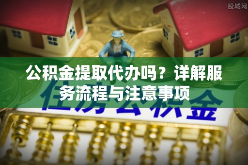 淮阴公积金提取代办吗？详解服务流程与注意事项