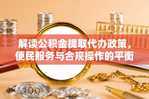淮阴解读公积金提取代办政策，便民服务与合规操作的平衡之道