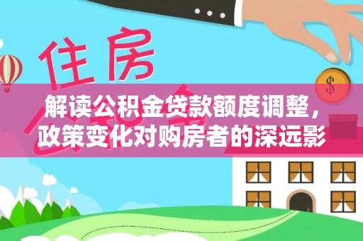 淮阴解读公积金贷款额度调整，政策变化对购房者的深远影响