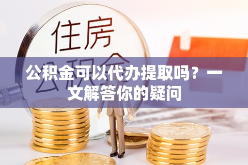 淮阴公积金可以代办提取吗？一文解答你的疑问