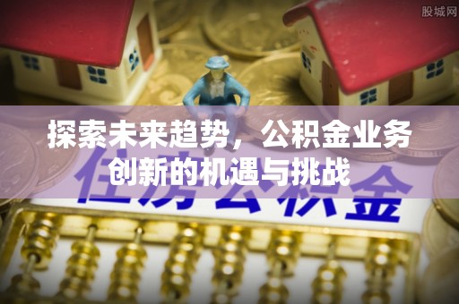 淮阴探索未来趋势，公积金业务创新的机遇与挑战