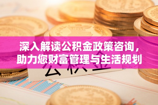 淮阴深入解读公积金政策咨询，助力您财富管理与生活规划
