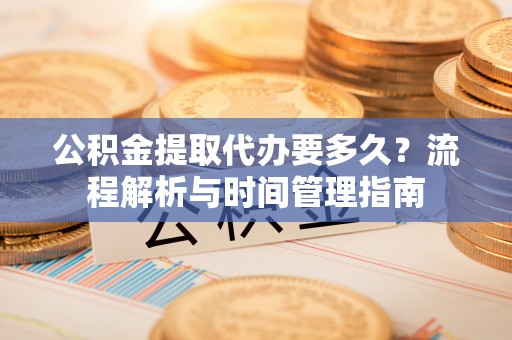淮阴公积金提取代办要多久？流程解析与时间管理指南