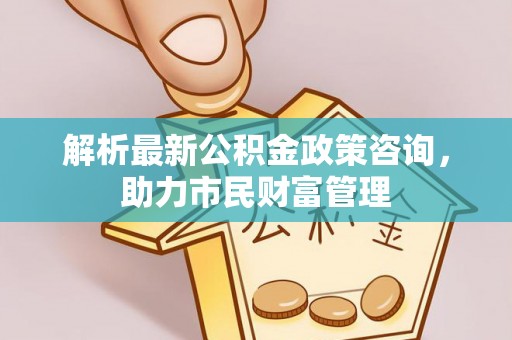 淮阴解析最新公积金政策咨询，助力市民财富管理