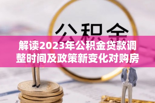 淮阴解读2023年公积金贷款调整时间及政策新变化对购房的影响