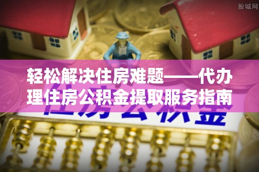 淮阴轻松解决住房难题——代办理住房公积金提取服务指南
