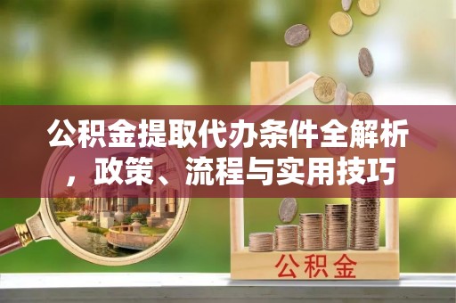 淮阴公积金提取代办条件全解析，政策、流程与实用技巧
