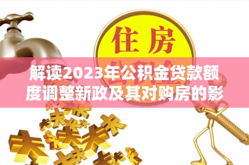淮阴解读2023年公积金贷款额度调整新政及其对购房的影响